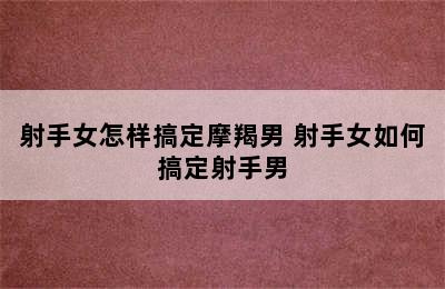 射手女怎样搞定摩羯男 射手女如何搞定射手男